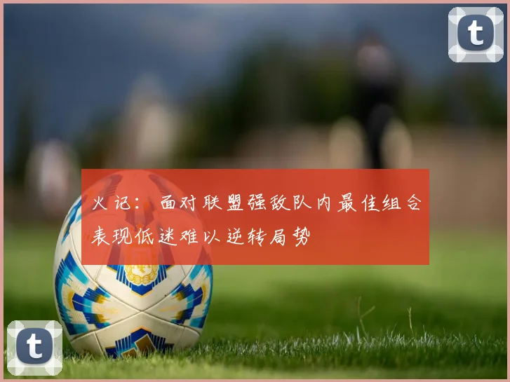 火记：面对联盟强敌队内最佳组合表现低迷难以逆转局势