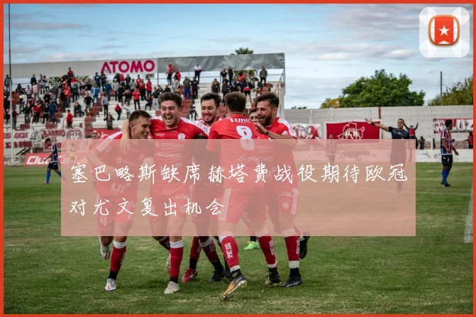塞巴略斯缺席赫塔费战役期待欧冠对尤文复出机会