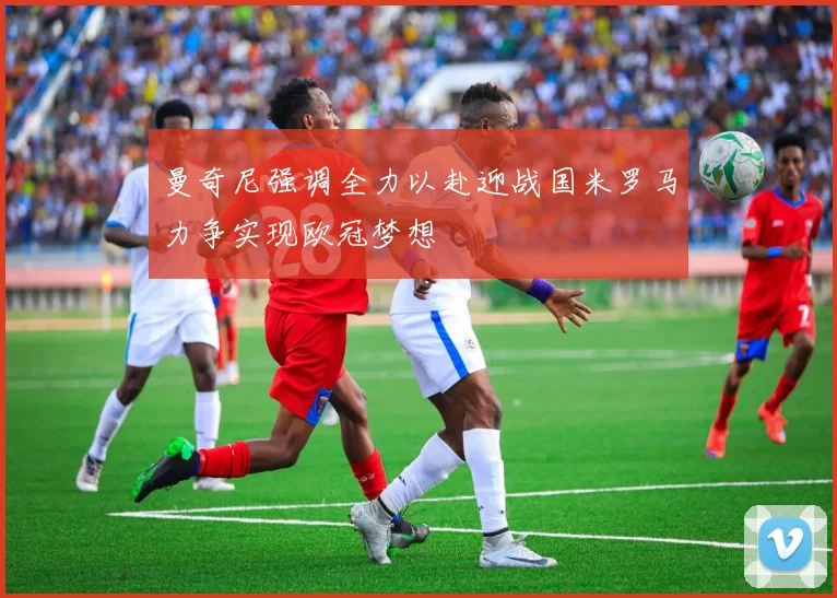 曼奇尼强调全力以赴迎战国米罗马力争实现欧冠梦想