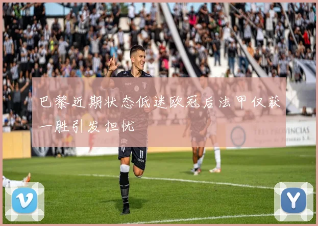 巴黎近期状态低迷欧冠后法甲仅获一胜引发担忧