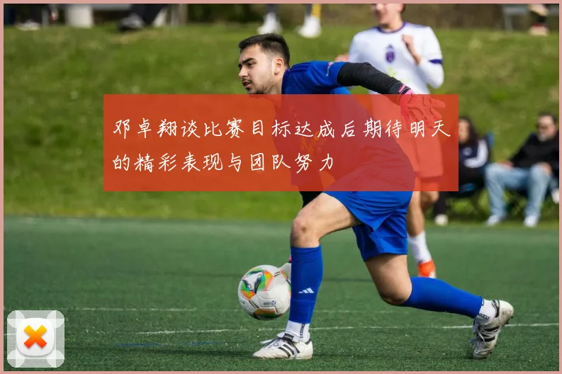 邓卓翔谈比赛目标达成后期待明天的精彩表现与团队努力