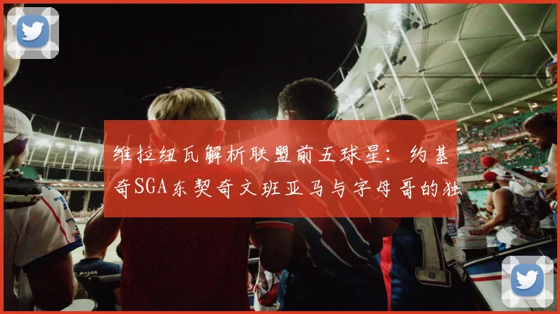 维拉纽瓦解析联盟前五球星：约基奇SGA东契奇文班亚马与字母哥的独特魅力