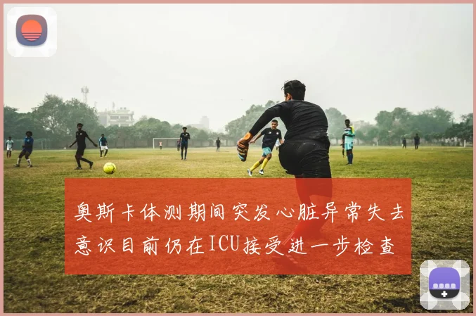 奥斯卡体测期间突发心脏异常失去意识目前仍在ICU接受进一步检查
