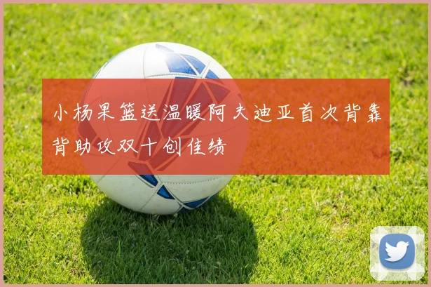小杨果篮送温暖阿夫迪亚首次背靠背助攻双十创佳绩