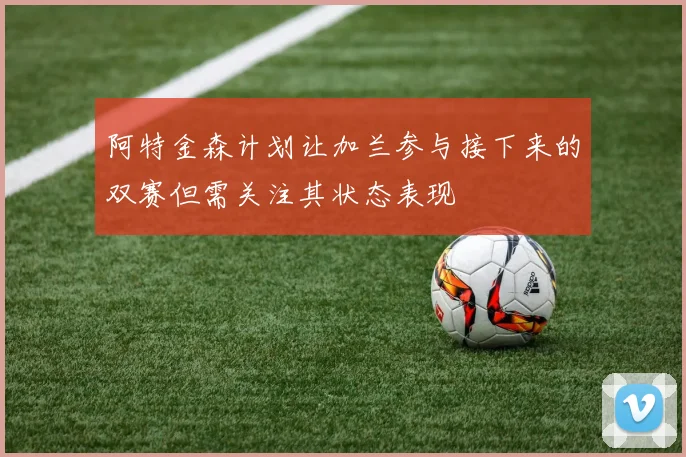 阿特金森计划让加兰参与接下来的双赛但需关注其状态表现