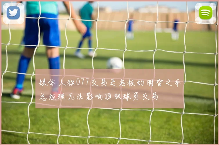 媒体人称077交易是老板的明智之举总经理无法影响顶级球员交易