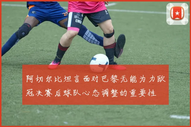 阿切尔比坦言面对巴黎无能为力欧冠决赛后球队心态调整的重要性