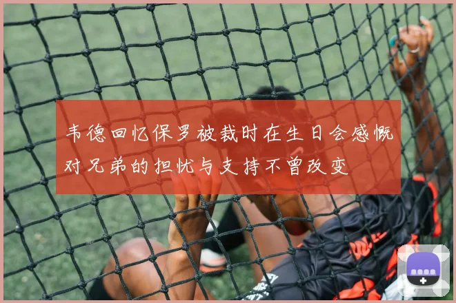 韦德回忆保罗被裁时在生日会感慨对兄弟的担忧与支持不曾改变