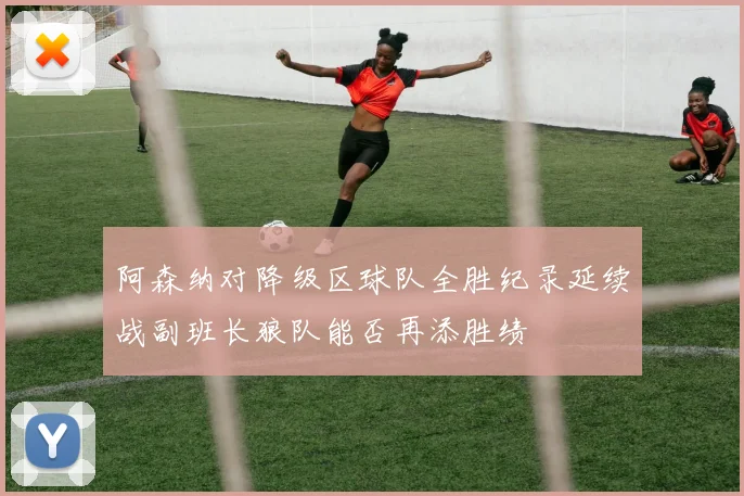 阿森纳对降级区球队全胜纪录延续战副班长狼队能否再添胜绩