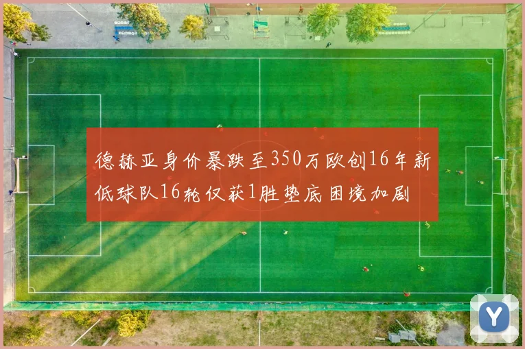 德赫亚身价暴跌至350万欧创16年新低球队16轮仅获1胜垫底困境加剧