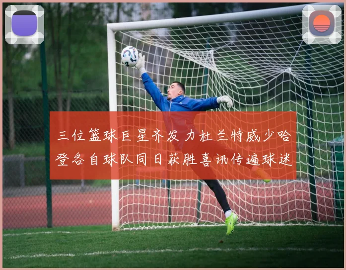 三位篮球巨星齐发力杜兰特威少哈登各自球队同日获胜喜讯传遍球迷圈