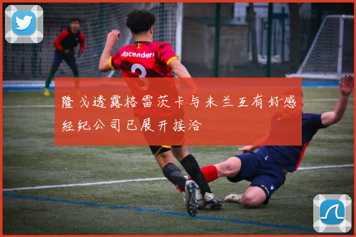 隆戈透露格雷茨卡与米兰互有好感经纪公司已展开接洽