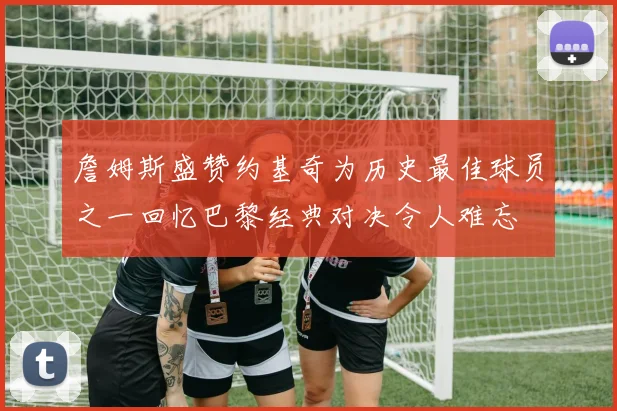 詹姆斯盛赞约基奇为历史最佳球员之一回忆巴黎经典对决令人难忘