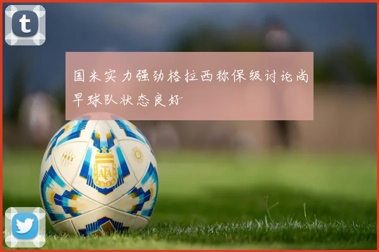 国米实力强劲格拉西称保级讨论尚早球队状态良好