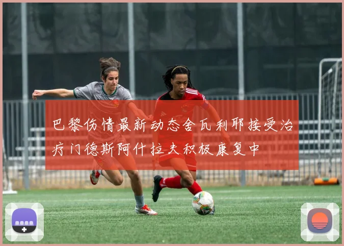 巴黎伤情最新动态舍瓦利耶接受治疗门德斯阿什拉夫积极康复中