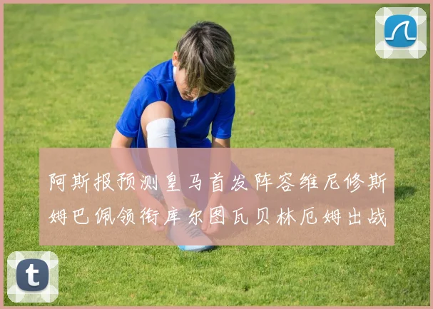 阿斯报预测皇马首发阵容维尼修斯姆巴佩领衔库尔图瓦贝林厄姆出战