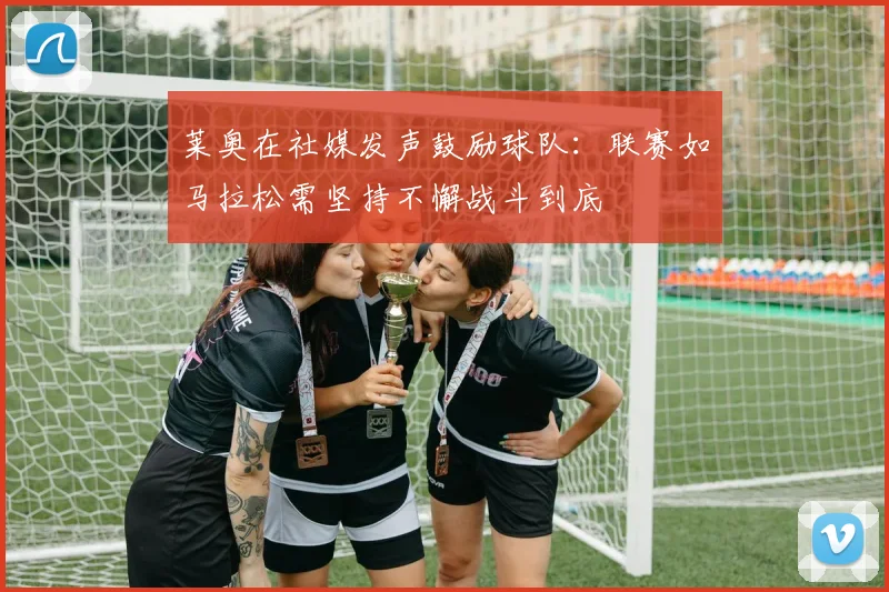 莱奥在社媒发声鼓励球队：联赛如马拉松需坚持不懈战斗到底