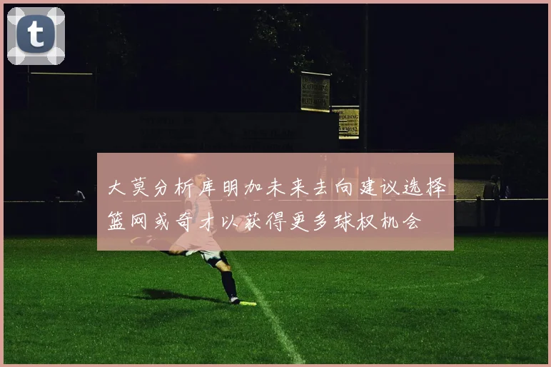 大莫分析库明加未来去向建议选择篮网或奇才以获得更多球权机会