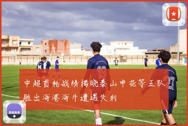 中超首轮战绩揭晓泰山申花等五队胜出海港海牛遭遇失利