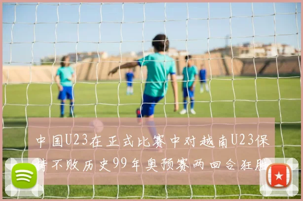 中国U23在正式比赛中对越南U23保持不败历史99年奥预赛两回合狂胜7-0