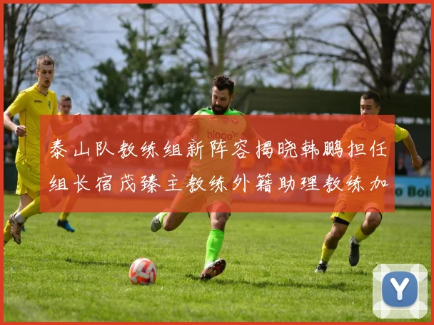 泰山队教练组新阵容揭晓韩鹏担任组长宿茂臻主教练外籍助理教练加盟