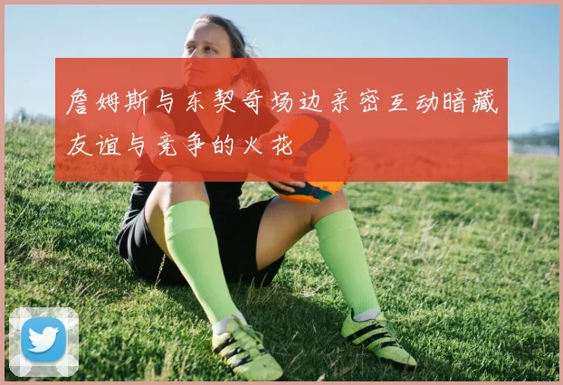 詹姆斯与东契奇场边亲密互动暗藏友谊与竞争的火花
