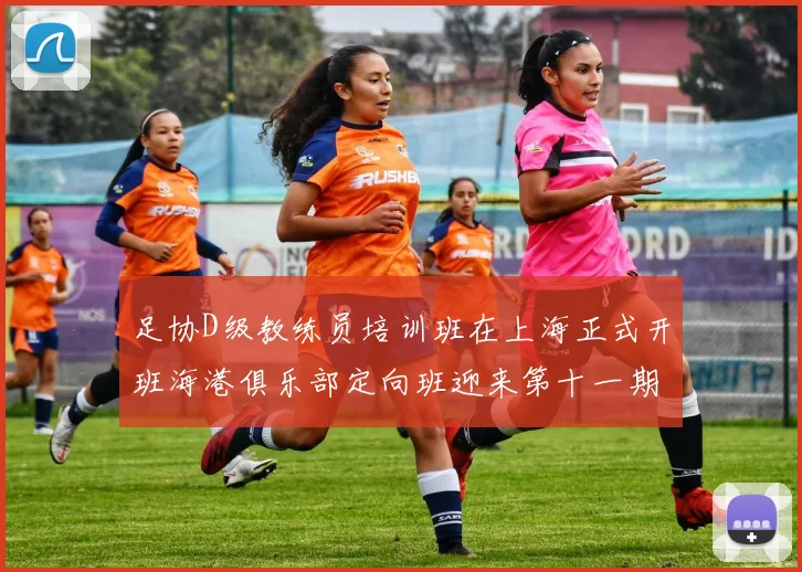 足协D级教练员培训班在上海正式开班海港俱乐部定向班迎来第十一期学员