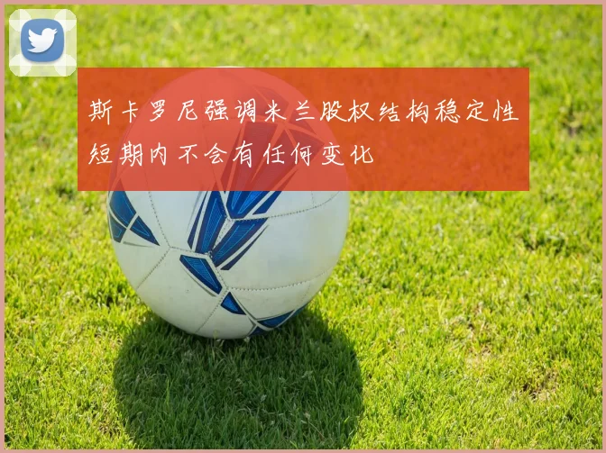 斯卡罗尼强调米兰股权结构稳定性短期内不会有任何变化