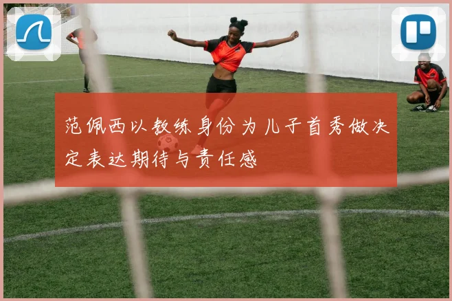 范佩西以教练身份为儿子首秀做决定表达期待与责任感