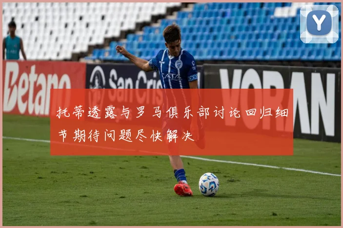 托蒂透露与罗马俱乐部讨论回归细节期待问题尽快解决