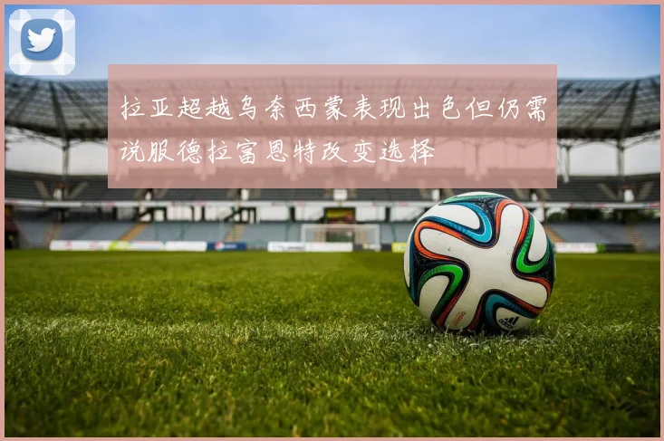 拉亚超越乌奈西蒙表现出色但仍需说服德拉富恩特改变选择