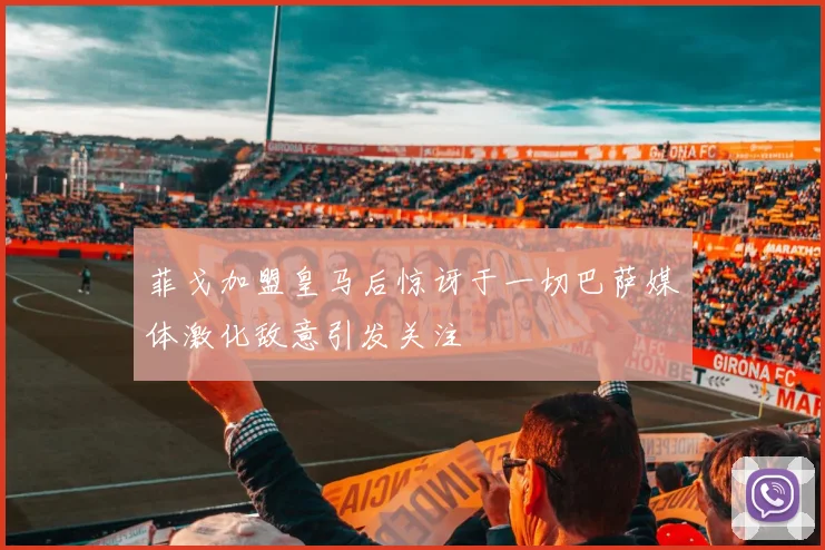 菲戈加盟皇马后惊讶于一切巴萨媒体激化敌意引发关注