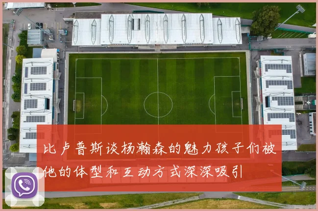 比卢普斯谈杨瀚森的魅力孩子们被他的体型和互动方式深深吸引