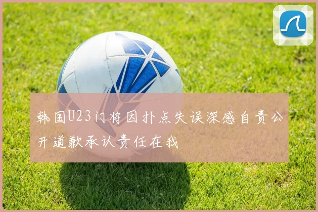 韩国U23门将因扑点失误深感自责公开道歉承认责任在我