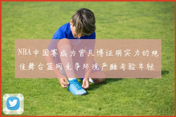 NBA中国赛成为曾凡博证明实力的绝佳舞台篮网竞争环境严酷考验年轻球员