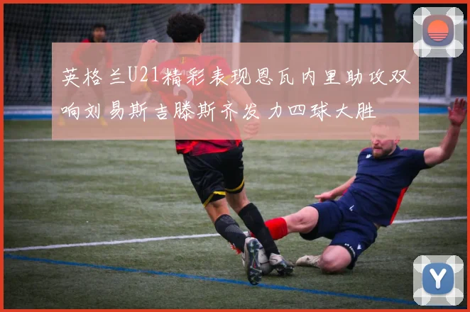 英格兰U21精彩表现恩瓦内里助攻双响刘易斯吉滕斯齐发力四球大胜