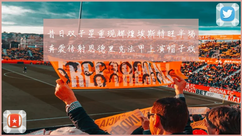 昔日双子星重现辉煌埃斯特旺半场奔袭传射恩德里克法甲上演帽子戏法
