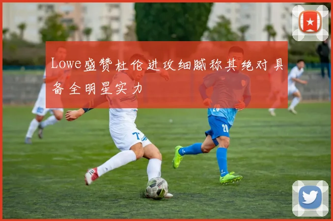 Lowe盛赞杜伦进攻细腻称其绝对具备全明星实力