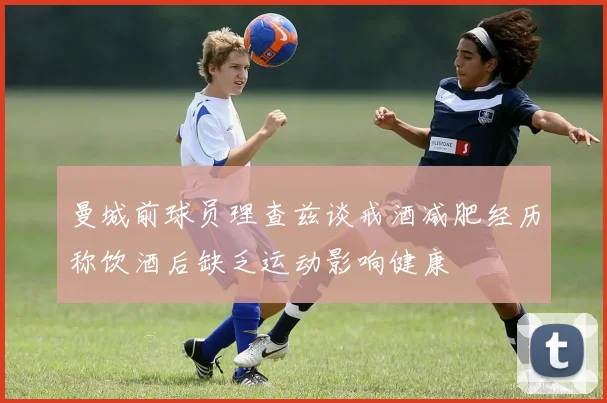 曼城前球员理查兹谈戒酒减肥经历称饮酒后缺乏运动影响健康